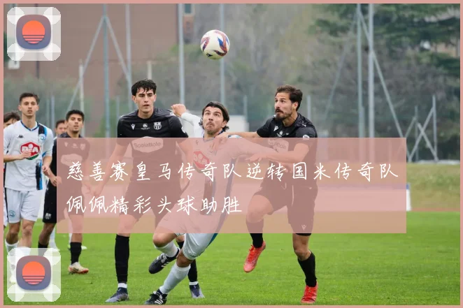 慈善赛皇马传奇队逆转国米传奇队佩佩精彩头球助胜
