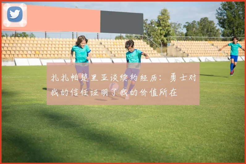 扎扎帕楚里亚谈续约经历：勇士对我的信任证明了我的价值所在
