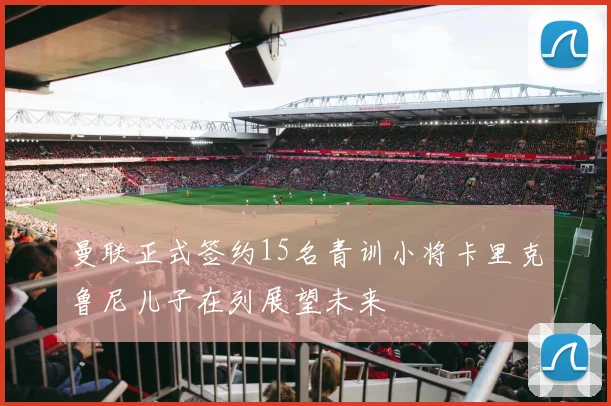 曼联正式签约15名青训小将卡里克鲁尼儿子在列展望未来