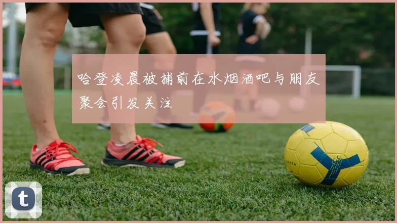 哈登凌晨被捕前在水烟酒吧与朋友聚会引发关注