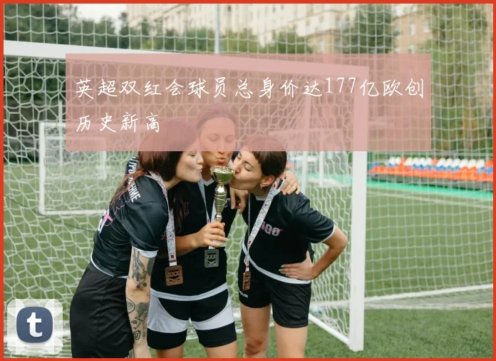 英超双红会球员总身价达177亿欧创历史新高