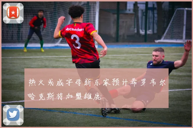 热火或成字母新东家预计希罗韦尔哈克斯将加盟雄鹿
