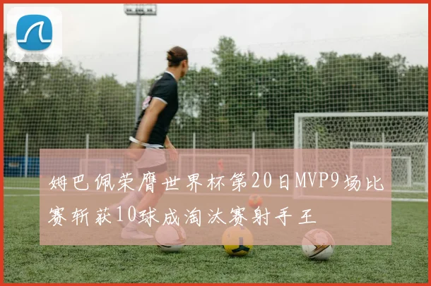 姆巴佩荣膺世界杯第20日MVP9场比赛斩获10球成淘汰赛射手王