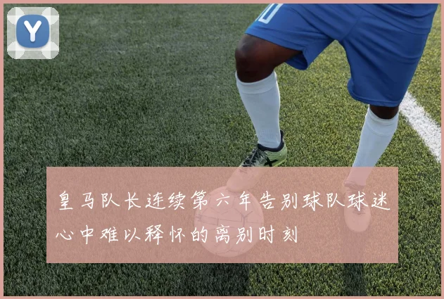 皇马队长连续第六年告别球队球迷心中难以释怀的离别时刻