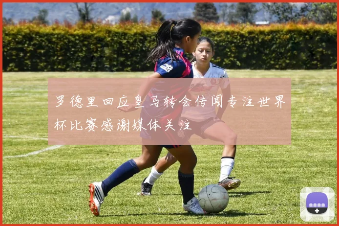 罗德里回应皇马转会传闻专注世界杯比赛感谢媒体关注