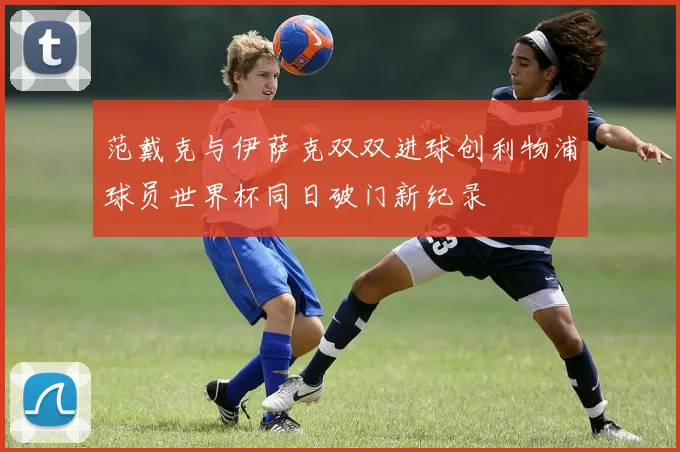 范戴克与伊萨克双双进球创利物浦球员世界杯同日破门新纪录