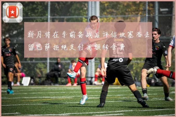 新月将在季前备战后评估坎塞洛去留巴萨拒绝支付高额转会费