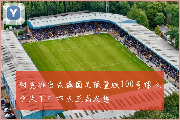 耐克推出武磊国足限量版100号球衣今天下午四点正式发售