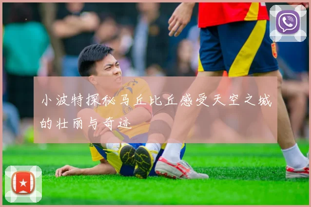 小波特探秘马丘比丘感受天空之城的壮丽与奇迹