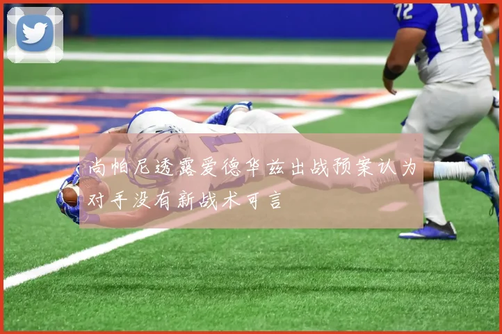 尚帕尼透露爱德华兹出战预案认为对手没有新战术可言