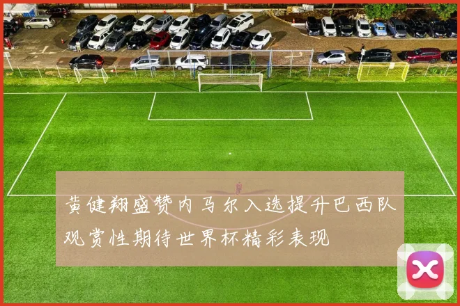 黄健翔盛赞内马尔入选提升巴西队观赏性期待世界杯精彩表现