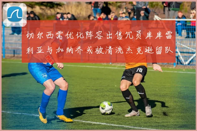 切尔西需优化阵容出售冗员库库雷利亚与加纳乔或被清洗杰克逊留队