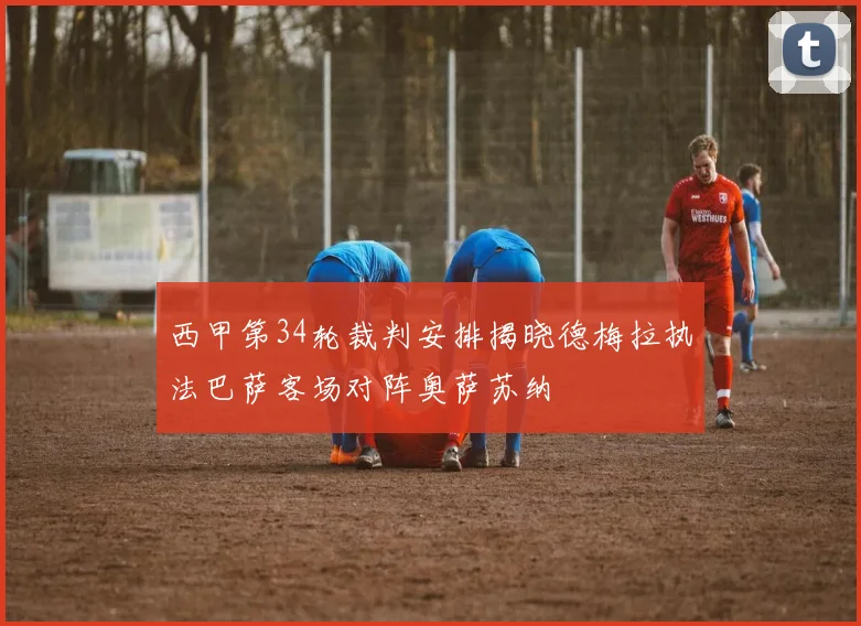 西甲第34轮裁判安排揭晓德梅拉执法巴萨客场对阵奥萨苏纳