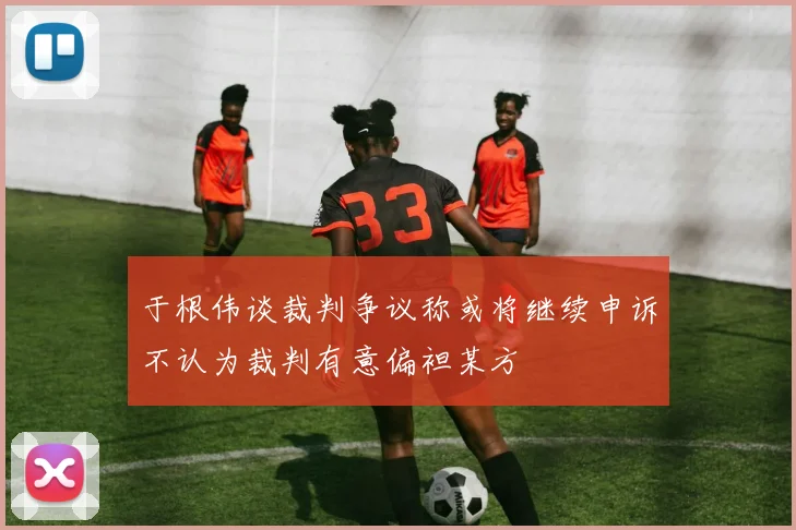 于根伟谈裁判争议称或将继续申诉不认为裁判有意偏袒某方