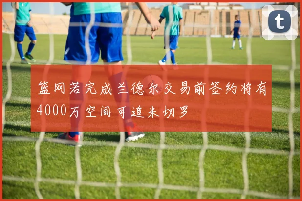 篮网若完成兰德尔交易前签约将有4000万空间可追米切罗