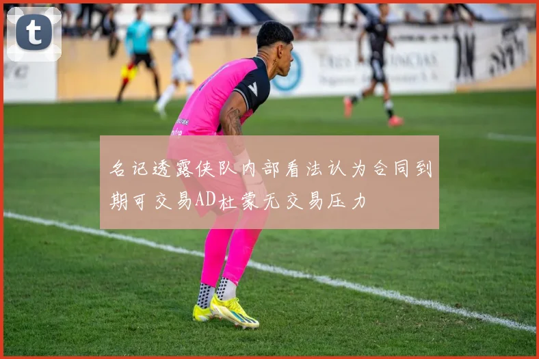 名记透露侠队内部看法认为合同到期可交易AD杜蒙无交易压力