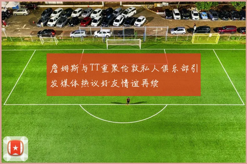 詹姆斯与TT重聚伦敦私人俱乐部引发媒体热议好友情谊再续
