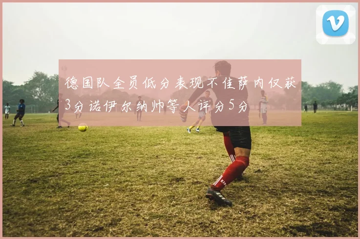 德国队全员低分表现不佳萨内仅获3分诺伊尔纳帅等人评分5分
