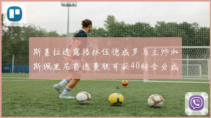 斯基拉透露格林伍德成罗马主帅加斯佩里尼首选曼联可获40转会分成