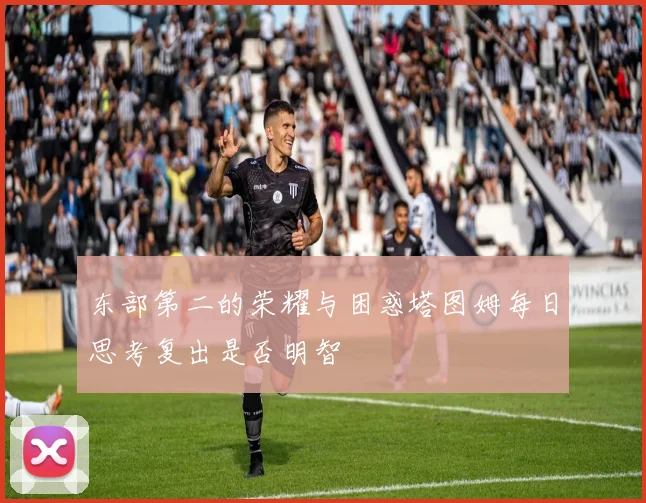 东部第二的荣耀与困惑塔图姆每日思考复出是否明智